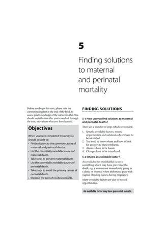 5
                                                   Finding solutions
                                                   to maternal
                                                   and perinatal
                                                   mortality

Before you begin this unit, please take the         FINDING SOLUTIONS
corresponding test at the end of the book to
assess your knowledge of the subject matter. You
should redo the test after you’ve worked through    5-1 How can you find solutions to maternal
the unit, to evaluate what you have learned.        and perinatal deaths?

 Objectives                                         There are a number of steps which are needed:
                                                    1. Specific avoidable factors, missed
 When you have completed this unit you                 opportunities and substandard care have to
                                                       be identified.
 should be able to:
                                                    2. You need to know where and how to look
 • Find solutions to the common causes of              for answers to these problems.
   maternal and perinatal deaths.                   3. Answers have to be found.
 • List the potentially avoidable causes of         4. Changes have to be introduced.
   maternal death.
                                                    5-2 What is an avoidable factor?
 • Take steps to prevent maternal death.
 • List the potentially avoidable causes of         An avoidable (or modifiable) factor is
                                                    something which may have prevented the
   perinatal death.
                                                    death, e.g. a woman not immediately going to
 • Take steps to avoid the primary causes of        a clinic or hospital when abdominal pain with
   perinatal death.                                 vaginal bleeding occurs during pregnancy.
 • Improve the care of newborn infants.
                                                    Many avoidable factors are due to missed
                                                    opportunities.


                                                     An avoidable factor may have prevented a death.
 
