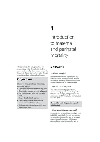 1
                                                   Introduction
                                                   to maternal
                                                   and perinatal
                                                   mortality

Before you begin this unit, please take the        MORTALITY
corresponding test at the end of the book to
assess your knowledge of the subject matter. You
should redo the test after you’ve worked through   1-1 What is mortality?
the unit, to evaluate what you have learned.
                                                   Mortality means death. The mortality in a
 Objectives                                        given area is the number of people who die
                                                   in that area. Mortality is the most important
                                                   measurable outcome in a health service.
 When you have completed this unit you
 should be able to:                                1-2 What is a mortality rate?
 • Explain the importance of mortality rates.
                                                   This is the number of people who die,
 • Describe the concept of a mortality audit.      expressed as a proportion of all the people in
 • List the important steps of a mortality         that area. For example, if 10 people die in a
   audit.                                          community of 1500 people, the mortality rate
 • Keep a detailed birth register.                 is 10 per 1500.
 • Describe information which can be
   obtained from a birth register.                  The mortality rate is the proportion of people
 • Understand the importance of the low             who have died.
   birth weight rate.
                                                   1-3 How is mortality rate expressed?
                                                   Mortality rates are usually expressed per 1000
                                                   or 100 000 individuals (i.e. as a proportion).
                                                   For example, the mortality rate for newborn
                                                   infants is usually given per 1000 infants
                                                   delivered alive while the mortality rate for
 
