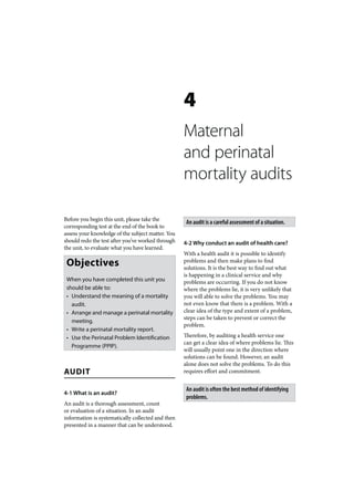 4
                                                   Maternal
                                                   and perinatal
                                                   mortality audits

Before you begin this unit, please take the
                                                    An audit is a careful assessment of a situation.
corresponding test at the end of the book to
assess your knowledge of the subject matter. You
should redo the test after you’ve worked through   4-2 Why conduct an audit of health care?
the unit, to evaluate what you have learned.
                                                   With a health audit it is possible to identify
 Objectives                                        problems and then make plans to find
                                                   solutions. It is the best way to find out what
                                                   is happening in a clinical service and why
 When you have completed this unit you             problems are occurring. If you do not know
 should be able to:                                where the problems lie, it is very unlikely that
 • Understand the meaning of a mortality           you will able to solve the problems. You may
   audit.                                          not even know that there is a problem. With a
 • Arrange and manage a perinatal mortality        clear idea of the type and extent of a problem,
                                                   steps can be taken to prevent or correct the
   meeting.
                                                   problem.
 • Write a perinatal mortality report.
 • Use the Perinatal Problem Identification        Therefore, by auditing a health service one
                                                   can get a clear idea of where problems lie. This
   Programme (PPIP).
                                                   will usually point one in the direction where
                                                   solutions can be found. However, an audit
                                                   alone does not solve the problems. To do this
AUDIT                                              requires effort and commitment.


                                                    An audit is often the best method of identifying
4-1 What is an audit?
                                                    problems.
An audit is a thorough assessment, count
or evaluation of a situation. In an audit
information is systematically collected and then
presented in a manner that can be understood.
 