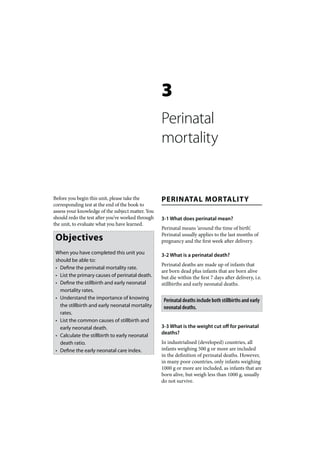 3
                                                   Perinatal
                                                   mortality


Before you begin this unit, please take the        PERINATAL MORTALITY
corresponding test at the end of the book to
assess your knowledge of the subject matter. You
should redo the test after you’ve worked through   3-1 What does perinatal mean?
the unit, to evaluate what you have learned.
                                                   Perinatal means ‘around the time of birth’.
 Objectives                                        Perinatal usually applies to the last months of
                                                   pregnancy and the first week after delivery.

 When you have completed this unit you             3-2 What is a perinatal death?
 should be able to:
                                                   Perinatal deaths are made up of infants that
 • Define the perinatal mortality rate.
                                                   are born dead plus infants that are born alive
 • List the primary causes of perinatal death.     but die within the first 7 days after delivery, i.e.
 • Define the stillbirth and early neonatal        stillbirths and early neonatal deaths.
   mortality rates.
 • Understand the importance of knowing             Perinatal deaths include both stillbirths and early
   the stillbirth and early neonatal mortality      neonatal deaths.
   rates.
 • List the common causes of stillbirth and
   early neonatal death.                           3-3 What is the weight cut off for perinatal
                                                   deaths?
 • Calculate the stillbirth to early neonatal
   death ratio.                                    In industrialised (developed) countries, all
 • Define the early neonatal care index.           infants weighing 500 g or more are included
                                                   in the definition of perinatal deaths. However,
                                                   in many poor countries, only infants weighing
                                                   1000 g or more are included, as infants that are
                                                   born alive, but weigh less than 1000 g, usually
                                                   do not survive.
 