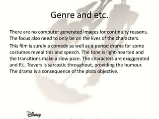 Genre and etc.
There are no computer generated images for continuity reasons.
The focus also need to only be on the lives of the characters.
This film is surely a comedy as well as a period drama for some
costumes reveal this and speech. The tone is light-hearted and
the transitions make a slow pace. The characters are exaggerated
and P.L. Travers is sarcastic throughout, providing the humour.
The drama is a consequence of the plots objective.
 