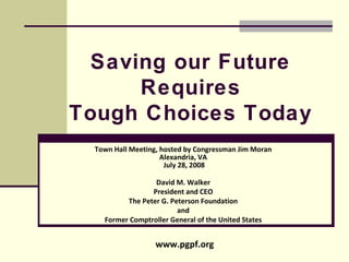 Saving our Future Requires Tough Choices Today Town Hall Meeting, hosted by Congressman Jim Moran Alexandria, VA  July 28, 2008 David M. Walker President and CEO The Peter G. Peterson Foundation and Former Comptroller General of the United States www.pgpf.org 