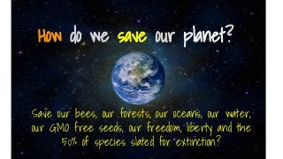 How do we save our planet?
Save our bees, our forests, our oceans, our water,
our GMO free seeds, our freedom, liberty and the
50% of species slated for extinction?
 