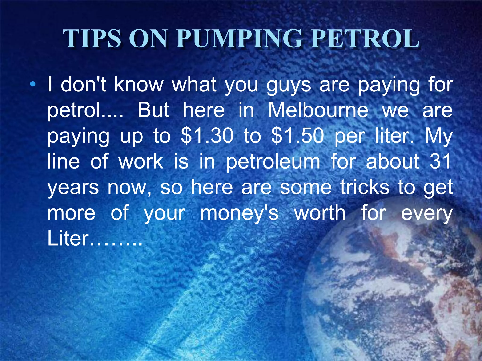 TIPS ON PUMPING PETROL
• I don't know what you guys are paying for
  petrol.... But here in Melbourne we are
  paying up to $1.30 to $1.50 per liter. My
  line of work is in petroleum for about 31
  years now, so here are some tricks to get
  more of your money's worth for every
  Liter……..
 