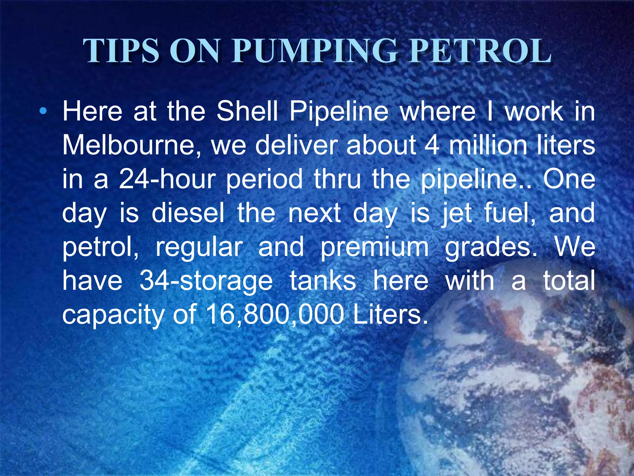 TIPS ON PUMPING PETROL
• Here at the Shell Pipeline where I work in
  Melbourne, we deliver about 4 million liters
  in a 24-hour period thru the pipeline.. One
  day is diesel the next day is jet fuel, and
  petrol, regular and premium grades. We
  have 34-storage tanks here with a total
  capacity of 16,800,000 Liters.
 