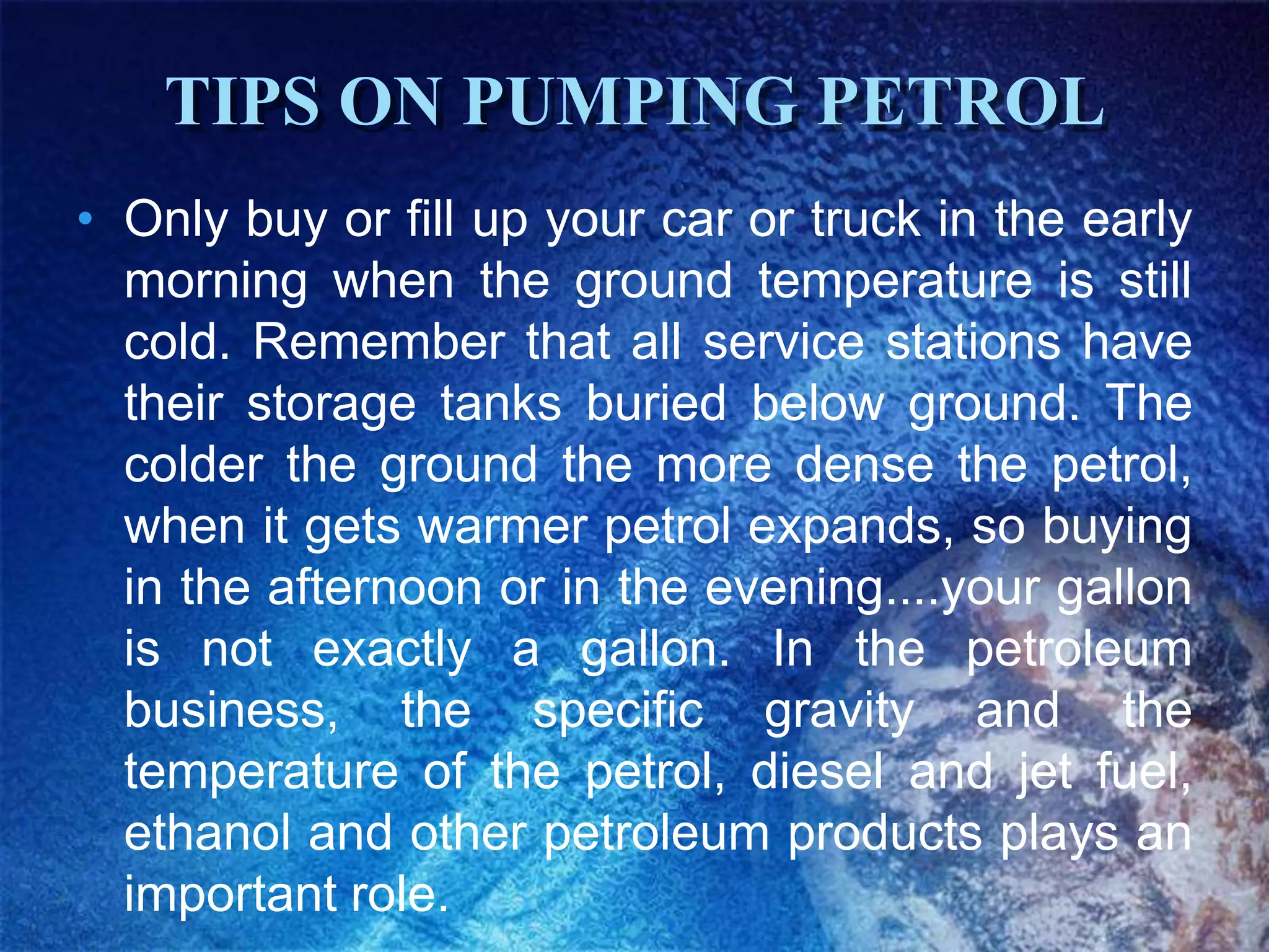 TIPS ON PUMPING PETROL
• Only buy or fill up your car or truck in the early
  morning when the ground temperature is still
  cold. Remember that all service stations have
  their storage tanks buried below ground. The
  colder the ground the more dense the petrol,
  when it gets warmer petrol expands, so buying
  in the afternoon or in the evening....your gallon
  is not exactly a gallon. In the petroleum
  business, the specific gravity and the
  temperature of the petrol, diesel and jet fuel,
  ethanol and other petroleum products plays an
  important role.
 