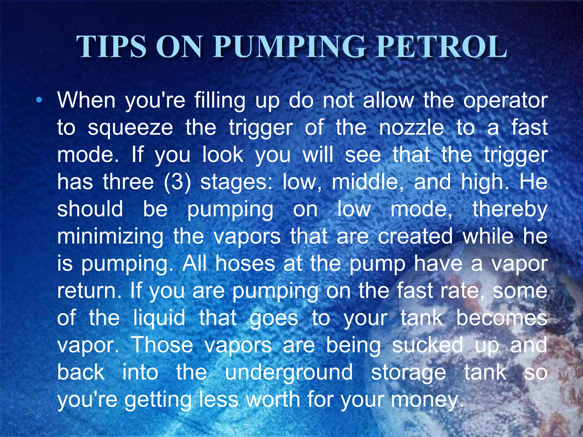 TIPS ON PUMPING PETROL
• When you're filling up do not allow the operator
  to squeeze the trigger of the nozzle to a fast
  mode. If you look you will see that the trigger
  has three (3) stages: low, middle, and high. He
  should be pumping on low mode, thereby
  minimizing the vapors that are created while he
  is pumping. All hoses at the pump have a vapor
  return. If you are pumping on the fast rate, some
  of the liquid that goes to your tank becomes
  vapor. Those vapors are being sucked up and
  back into the underground storage tank so
  you're getting less worth for your money.
 