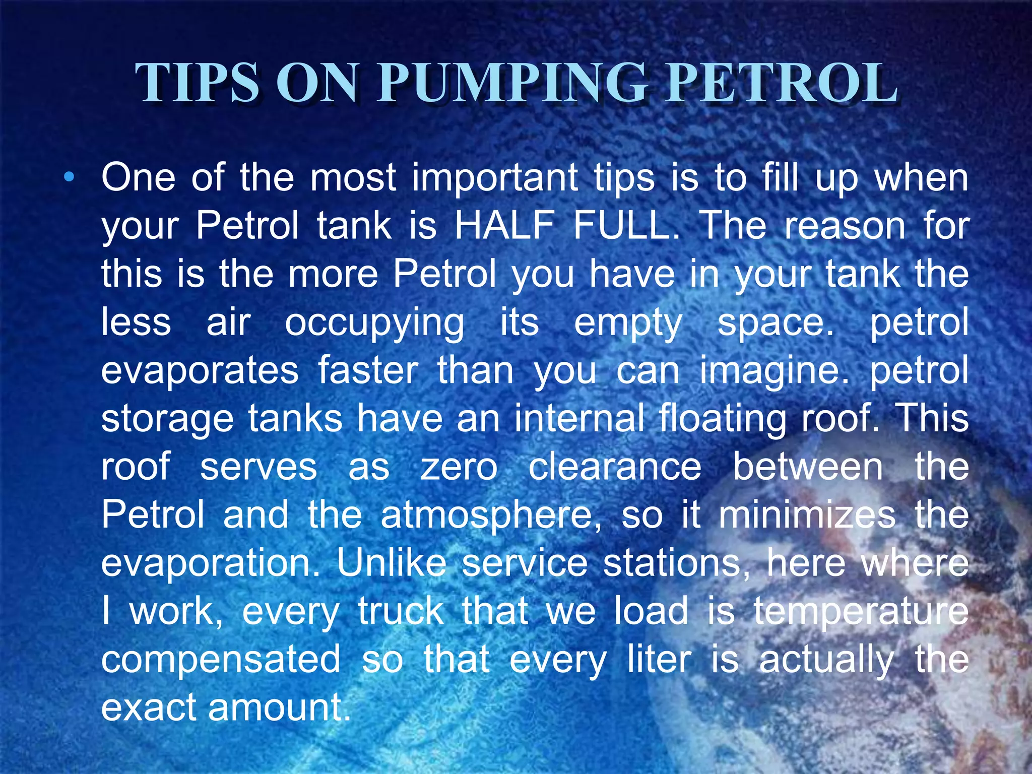 TIPS ON PUMPING PETROL
• One of the most important tips is to fill up when
  your Petrol tank is HALF FULL. The reason for
  this is the more Petrol you have in your tank the
  less air occupying its empty space. petrol
  evaporates faster than you can imagine. petrol
  storage tanks have an internal floating roof. This
  roof serves as zero clearance between the
  Petrol and the atmosphere, so it minimizes the
  evaporation. Unlike service stations, here where
  I work, every truck that we load is temperature
  compensated so that every liter is actually the
  exact amount.
 