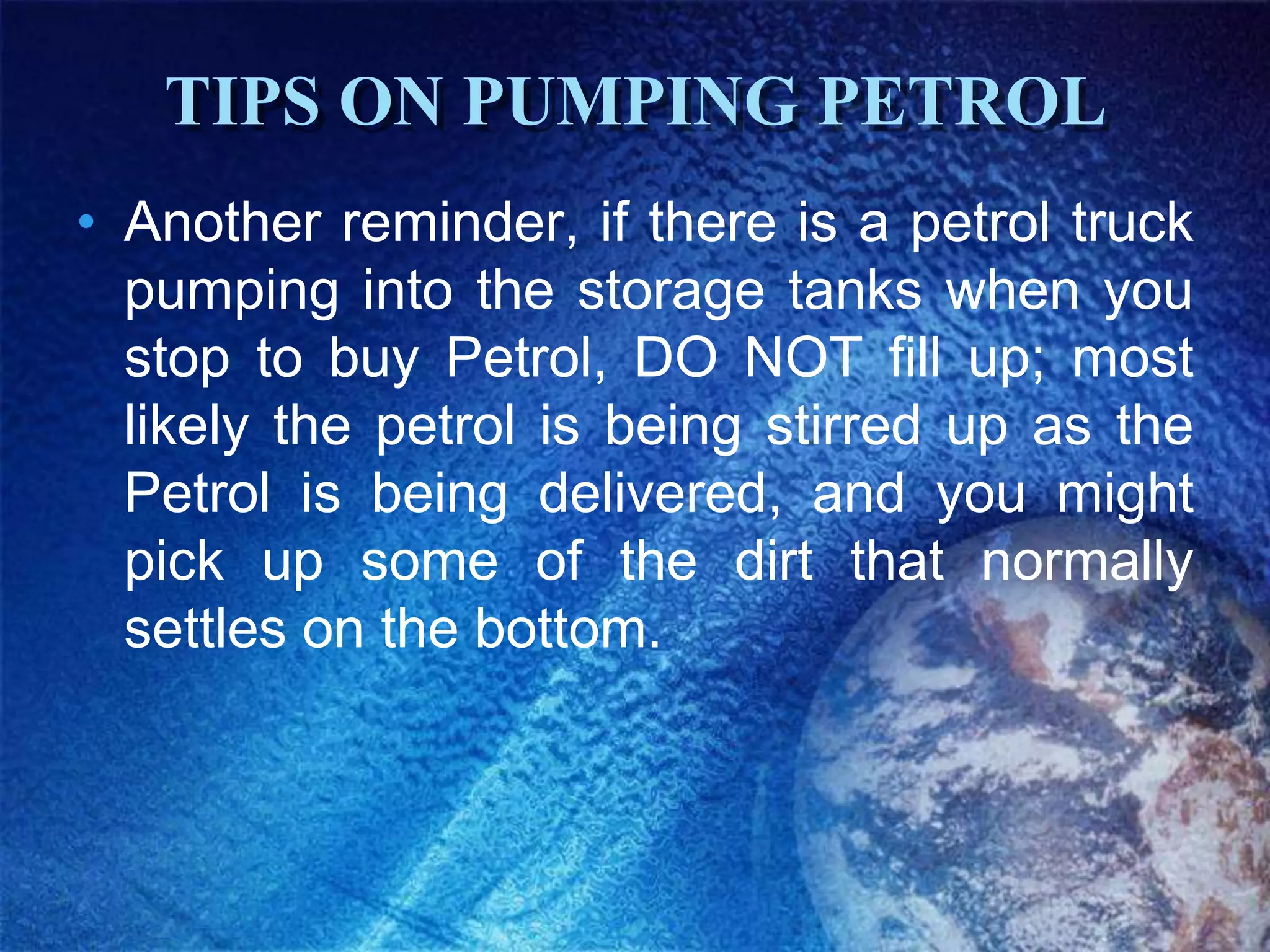 TIPS ON PUMPING PETROL
• Another reminder, if there is a petrol truck
  pumping into the storage tanks when you
  stop to buy Petrol, DO NOT fill up; most
  likely the petrol is being stirred up as the
  Petrol is being delivered, and you might
  pick up some of the dirt that normally
  settles on the bottom.
 