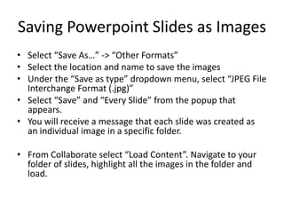 Saving Powerpoint Slides as Images
• Select “Save As…” -> “Other Formats”
• Select the location and name to save the images
• Under the “Save as type” dropdown menu, select “JPEG File
  Interchange Format (.jpg)”
• Select “Save” and “Every Slide” from the popup that
  appears.
• You will receive a message that each slide was created as
  an individual image in a specific folder.

• From Collaborate select “Load Content”. Navigate to your
  folder of slides, highlight all the images in the folder and
  load.
 