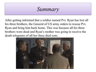 Summary
After getting informed that a soldier named Pvt. Ryan has lost all
his three brothers, the General of US army orders to rescue Pvt.
Ryan and bring him back home. This was because all his three
brothers were dead and Ryan’s mother was going to receive the
death telegrams of all her three died sons.
 