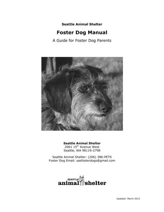 Seattle Animal Shelter

Foster Dog Manual
A Guide for Foster Dog Parents

Seattle Animal Shelter
2061 15th Avenue West
Seattle, WA 98119-2798
Seattle Animal Shelter: (206) 386-PETS
Foster Dog Email: sasfosterdogs@gmail.com

Updated: March 2012

 
