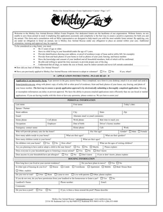 Motley Zoo Animal Rescue • Foster Application • Canine • Page 1 of 7

Welcome to the Motley Zoo Animal Rescue (MZar) Foster Program. Our dedicated fosters are the backbone of our organization. Without fosters, we are
unable to save these animal in need. Completing this application accurately and completely is the best way to assure a positive experience for both you and
the animal. This form and a consultation with an MZar representative are designed to help match you with the most suitable foster animal. By applying, you
are under no obligation to foster an animal, nor is Motley Zoo Animal Rescue under any obligation to place an animal within your care. Additional
orientation, training and approval may be required.
To be considered as a dog foster, you must:

Be 21 years of age or older.

Have no child living in your household under the age of 5 years.

Provide identification showing your address, or proof of residence (copy of lease and/or utility bill, for example).

Provide front and back photos of your home as well as photos of your yard, fencing, and house number.

Have the knowledge and consent of your landlord and all household members, both of which will be confirmed.

Be able and willing to spend the time necessary to provide proper care of the dog.

Understand that all dogs, no matter the size or breed, must be indoor animals and never left outside unattended.
 How did you hear of Motley Zoo Animal Rescue?
 Have you previously applied to Motley Zoo Animal Rescue with interest to adopt or volunteer?

Yes

No

If yes, when?

 ~ APPLICATION INSTRUCTIONS—PLEASE READ ~ 
Application is an interactive form: Type answers in the gray answer boxes. Once completed, save form to your desktop, attach it to an email and send to
foster@motleyzoo.org, along with photo/ copy of utility bill or other proof of residence, front and back photos of your house, any fencing, and photo of
your house number. The best way to ensure a speedy application approval is by electronically submitting a thoroughly completed application. Missing
or incomplete information can delay or prevent approval. We have the ability to process emailed applications more efficiently than we can faxed or mailed
applications. If you are having trouble with this form or have any questions, please contact us. We are here to assist you!
PERSONAL INFORMATION
Last name:

Today’s date:

First name:

Spouse / Partner:
Street address:

City:

Email:

Alternate email or email comments:

State:

Zip:

Home phone:

Cell phone:

Work phone:

Best time to reach you:

Occupation:

Employer:

Date of birth:

Driver’s license number:

Home phone:

Cell:

Emergency contact name:
Who will provide primary care for the foster?

His/ Her age?

How many adults reside in your home?

What are their ages?

How many children reside in your home?
Do children visit your home?

Yes

Work:
Gender?
What are their genders?

What are their ages?
No

How often?

What are the ages of visiting children?

Are you planning to have and/or adopt a child in the near future?

Yes

Does everyone in your household agree to fostering a rescue animal?
Does anyone in your household have pet allergies?

Yes

No

Yes

No

Maybe

Please explain:

Don’t know

No

Don’t know

If yes or don’t know, please explain:

HOUSING INFORMATION
How long have you lived at your current residence?
In what type of housing do you live?

House

Do you have plans to move?
Condo

Townhome

Apartment

Yes

Mobile

No
Boat/ House Boat

Other, explain:
Do you own or rent?

Own

Rent

Lease to own

Live with parents

Other, please explain:

If you do not own, do you have permission from your landlord or the homeowner to foster a pet?
Landlord’s Name:

Phone number:

Yes

No

Email:

Comments:
Do you have a pool?

Yes

No

Male

If yes, is there a fence around the pool? Please describe:

Motley Zoo Animal Rescue • info@motleyzoo.org • www.motleyzoo.org
23316 NE Redmond Fall City Rd PMB #522 Redmond WA 98053-8376 • (206) 453-8480

Female

 