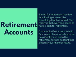 Saving for retirement may feel
intimidating or seem like
something that has to wait. The
reality is that everyone needs to
have a plan for retirement.
Community First is here to help.
Our trusted financial advisor can
help identify and open the
retirement savings account that
best fits your financial future.
Retirement
Accounts
 