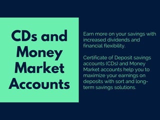 Earn more on your savings with
increased dividends and
financial flexibility.
Certificate of Deposit savings
accounts (CDs) and Money
Market accounts help you to
maximize your earnings on
deposits with sort and long-
term savings solutions.
CDs and
Money
Market
Accounts
 