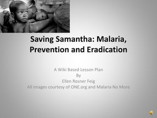 Saving Samantha: Malaria,
Prevention and Eradication
A Wiki Based Lesson Plan
By
Ellen Rosner Feig
All images courtesy of ONE.org and Malaria No More
 