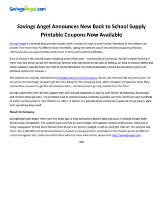Savings Angel Announces New Back to School Supply
               Printable Coupons Now Available
Savings Angel is a website that provides readers with a variety of ways to save money. Members of the website can
benefit from more than 70 different team members, taking the extreme out of the extreme couponing lifestyle.
Ultimately, this can save members both hours of time and hundreds of dollars.

Back to school is the second largest shopping event of the year – second only to Christmas. Retailers expect to bring in
more than $83 billion across the country,as families with kids spend an average of $688.62 on back to school clothes and
school supplies. Savings Angel can help to cut this bill down to a more reasonable amount by providing a variety of
different options for members.

The website has recently released many printable back to school coupons. Better still, they provide the stores with the
best prices to help frugal shoppers get the most bang for their shopping buck. When shoppers comparison shop, they
can use their coupons to get the best deal possible – sometimes even getting needed items for free!

Savings Angel offers one-on-one support with well-trained couponers as well as user forums to share tips, knowledge
and the best deals possible. The printable back to school coupons currently available can help families to save hundreds
of dollars as they prepare their children to return to school. It is possible to be extremely frugal and still go back in style
with everything they need.

About the Company:

SavingsAngel.com began more than five years ago to help consumers abolish debt and assist in ending hunger both
domestically and globally. The website was launched by Josh Elledge, who appears weekly on television, radio and in
many newspapers to help teach families how to cut their grocery budget in half by using the internet. The website has
more than 2,000 different food manufacturer coupons at any given time, and helps to find the best prices at different
stores throughout the country to match them with. For more information please visit http://savingsangel.com .

                                                              ###
 