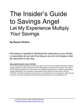 The Insider’s Guide
to Savings Angel
Let My Experience Multiply
Your Savings
By Rayven Perkins




Permission is granted to distribute this publication to your friends
or associates as you see fit as long as you do not change or alter
the document in any way.

DISCLAIMER AND/OR LEGAL NOTICES:
The info in this ebook expresses the views of the author at the time it was published. Because conditions
change (rapidly), the author reserves the right to alter/update her opinion as time goes by. This report is
for informational purposes only, and should not be substituted for legal advice. If needed, please contact
a legal professional in your jurisdiction for legal advice. Every attempt has been made to verify all
information contained in this report, but the author is not responsible for any inaccuracies. Make sure you
are aware of any laws regarding business transactions and practices in your city/state/country.




       1   © 2012, Rayven Perkins, All Rights Reserved
           http://www.stay-a-stay-at-home-mom.com
 