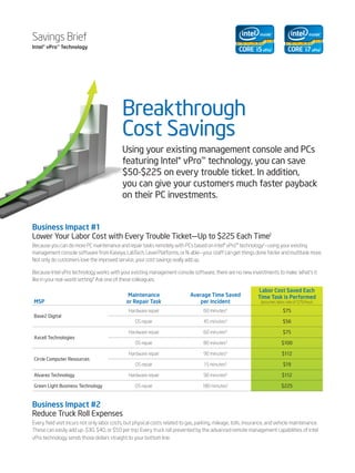 Savings Brief
Intel® vPro™ Technology




                                            Breakthrough
                                            Cost Savings
                                            Using your existing management console and PCs
                                            featuring Intel® vPro™ technology, you can save
                                            $50-$225 on every trouble ticket. In addition,
                                            you can give your customers much faster payback
                                            on their PC investments.


Business Impact #1
Lower Your Labor Cost with Every Trouble Ticket—Up to $225 Each Time1
Because you can do more PC maintenance and repair tasks remotely with PCs based on Intel® vPro™ technology2—using your existing
management console software from Kaseya, LabTech, Level Platforms, or N-able—your staff can get things done faster and multitask more.
Not only do customers love the improved service, your cost savings really add up.

Because Intel vPro technology works with your existing management console software, there are no new investments to make. What’s it
like in your real-world setting? Ask one of these colleagues:

                                                                                                                Labor Cost Saved Each
                                               Maintenance                    Average Time Saved                Time Task is Performed
MSP                                           or Repair Task                     per Incident                    (assumes labor rate of $75/hour)

                                               Hardware repair                       60 minutes3                              $75
Base2 Digital
                                                   OS repair                         45 minutes3                              $56

                                               Hardware repair                       60 minutes4                              $75
Axcell Technologies
                                                   OS repair                         80 minutes4                             $100

                                               Hardware repair                       90 minutes5                             $112
Circle Computer Resources
                                                   OS repair                         15 minutes5                              $19

Alvarez Technology                             Hardware repair                       90 minutes6                             $112

Green Light Business Technology                    OS repair                        180 minutes7                             $225



Business Impact #2
Reduce Truck Roll Expenses
Every field visit incurs not only labor costs, but physical costs related to gas, parking, mileage, tolls, insurance, and vehicle maintenance.
These can easily add up–$30, $40, or $50 per trip. Every truck roll prevented by the advanced remote management capabilities of Intel
vPro technology sends those dollars straight to your bottom line.
 