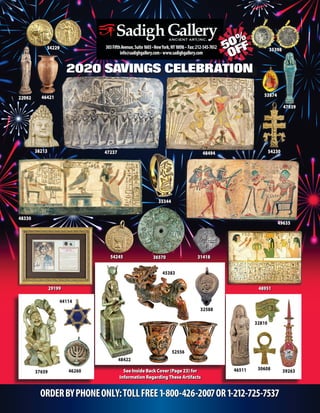 2020 SAVINGS CELEBRATION
ORDERBYPHONEONLY:TOLLFREE1-800-426-2007OR1-212-725-7537
303FifthAvenue,Suite1603•NewYork,NY10016 • Fax:212-545-7612
info@sadighgallery.com• www.sadighgallery.com
22092
53874
54230
35344
48494
47939
31418
38213
3657054245
39263
32588
30608
45383
32810
48422
See Inside Back Cover (Page 23) for
Information RegardingThese Artifacts
54229
46421
47237
48330
29199 48951
49635
52556
37659 4651146260
44114
35398
 