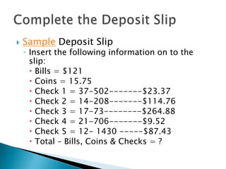 Sample Deposit SlipInsert the following information on to the slip:Bills = $121Coins = 15.75Check 1 = 37-502-------$23.37Check 2 = 14-208-------$114.76Check 3 = 17-73--------$264.88Check 4 = 21-706-------$9.52Check 5 = 12- 1430 -----$87.43Total – Bills, Coins & Checks = ?Complete the Deposit Slip