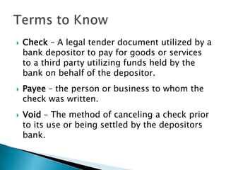 Check – A legal tender document utilized by a bank depositor to pay for goods or services to a third party utilizing funds held by the bank on behalf of the depositor.Payee – the person or business to whom the check was written.Void – The method of canceling a check prior to its use or being settled by the depositors bank.Terms to Know