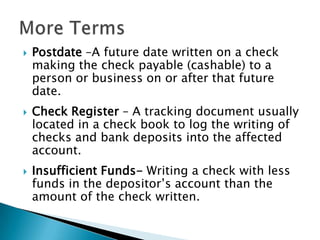 Postdate –A future date written on a check making the check payable (cashable) to a person or business on or after that future date.Check Register – A tracking document usually located in a check book to log the writing of checks and bank deposits into the affected account.Insufficient Funds- Writing a check with less funds in the depositor’s account than the amount of the check written.More Terms
