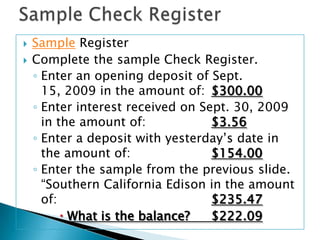 Sample Check RegisterSample RegisterComplete the sample Check Register.Enter an opening deposit of Sept. 15, 2009 in the amount of:	$300.00Enter interest received on Sept. 30, 2009 in the amount of: 		$3.56Enter a deposit with yesterday’s date in the amount of:			$154.00Enter the sample from the previous slide. “Southern California Edison in the amount of: 					$235.47What is the balance?	$222.09