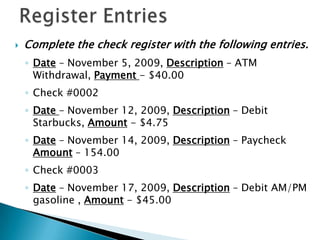 Register EntriesComplete the check register with the following entries.Date – November 5, 2009, Description – ATM Withdrawal, Payment - $40.00Check #0002Date – November 12, 2009, Description – Debit Starbucks, Amount - $4.75Date – November 14, 2009, Description – Paycheck Amount – 154.00Check #0003Date – November 17, 2009, Description – Debit AM/PM gasoline , Amount - $45.00
