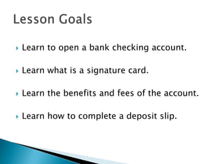 Learn to open a bank checking account.Learn what is a signature card.Learn the benefits and fees of the account.Learn how to complete a deposit slip.Lesson Goals