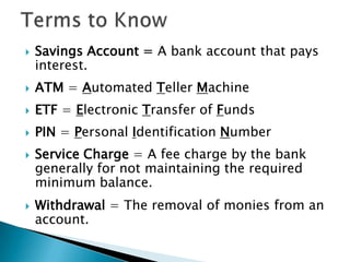 Terms to KnowSavings Account = A bank account that pays interest.ATM = Automated Teller MachineETF = Electronic Transfer of FundsPIN = Personal Identification NumberService Charge = A fee charge by the bank generally for not maintaining the required minimum balance.Withdrawal = The removal of monies from an account.