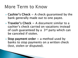 Cashier’s Check = A check guaranteed by the bank generally made out to one payee.Traveler’s Check = A document similar to a cashier’s check carried on vacations instead of cash guaranteed by a  3rd party which can be canceled if stolen.Stop payment order = a method used by banks to stop payments on a written check (lost, stolen or disputed).More Term to Know