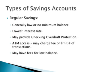 Regular Savings: Generally low or no minimum balance.Lowest interest rate.May provide Checking Overdraft Protection.ATM access – may charge fee or limit # of transactions.May have fees for low balance. Types of Savings Accounts