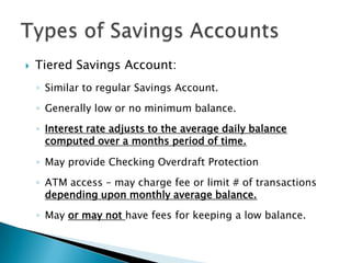 Tiered Savings Account:Similar to regular Savings Account.Generally low or no minimum balance.Interest rate adjusts to the average daily balance computed over a months period of time.May provide Checking Overdraft ProtectionATM access – may charge fee or limit # of transactions depending upon monthly average balance.May or may not have fees for keeping a low balance. Types of Savings Accounts