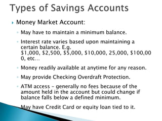 Types of Savings AccountsMoney Market Account:May have to maintain a minimum balance.Interest rate varies based upon maintaining a certain balance. E.g. $1,000, $2,500, $5,000, $10,000, 25,000, $100,000, etc…Money readily available at anytime for any reason.May provide Checking Overdraft Protection.ATM access – generally no fees because of the amount held in the account but could change if balance falls below a defined minimum.May have Credit Card or equity loan tied to it.