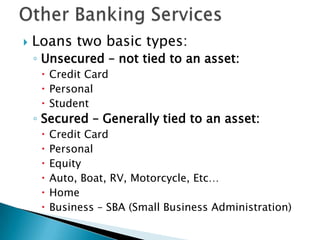 Other Banking ServicesLoans two basic types:Unsecured – not tied to an asset:Credit CardPersonalStudentSecured – Generally tied to an asset:Credit CardPersonalEquityAuto, Boat, RV, Motorcycle, Etc…HomeBusiness – SBA (Small Business Administration)