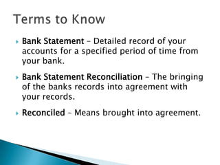 Bank Statement – Detailed record of your accounts for a specified period of time from your bank.Bank Statement Reconciliation – The bringing of the banks records into agreement with your records.Reconciled – Means brought into agreement.Terms to Know