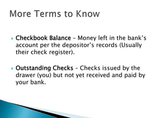 Checkbook Balance – Money left in the bank’s account per the depositor’s records (Usually their check register).Outstanding Checks – Checks issued by the drawer (you) but not yet received and paid by your bank.More Terms to Know