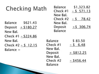 Balance	$621.43Deposit   +	$180.27New Bal.Check #1 -	$224.86New Bal.Check #2 - $  12.15Balance =Checking Math Balance  	$1,323.82Check #1   - $  571.13New Bal.Check #2   - $    78.42New Bal.Deposit      +$  306.74BalanceBalance	      $ 83.50Check #1        - $   6.48New Bal.Deposit	   + $812.25New Bal.Check #2        - $456.44Balance     