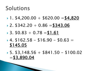 1. $4,200.00 + $620.00 =$4,820 2. $342.20 + 0.86 =$343.063. $0.83 + 0.78 =$1.614. $162.58 - $16.90 - $0.63 = $145.055. $3,148.56 + $841.50 - $100.02 =$3,890.04Solutions