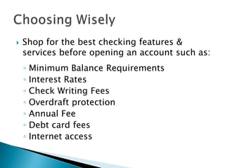 Shop for the best checking features & services before opening an account such as:Minimum Balance RequirementsInterest RatesCheck Writing FeesOverdraft protectionAnnual FeeDebt card feesInternet accessChoosing Wisely