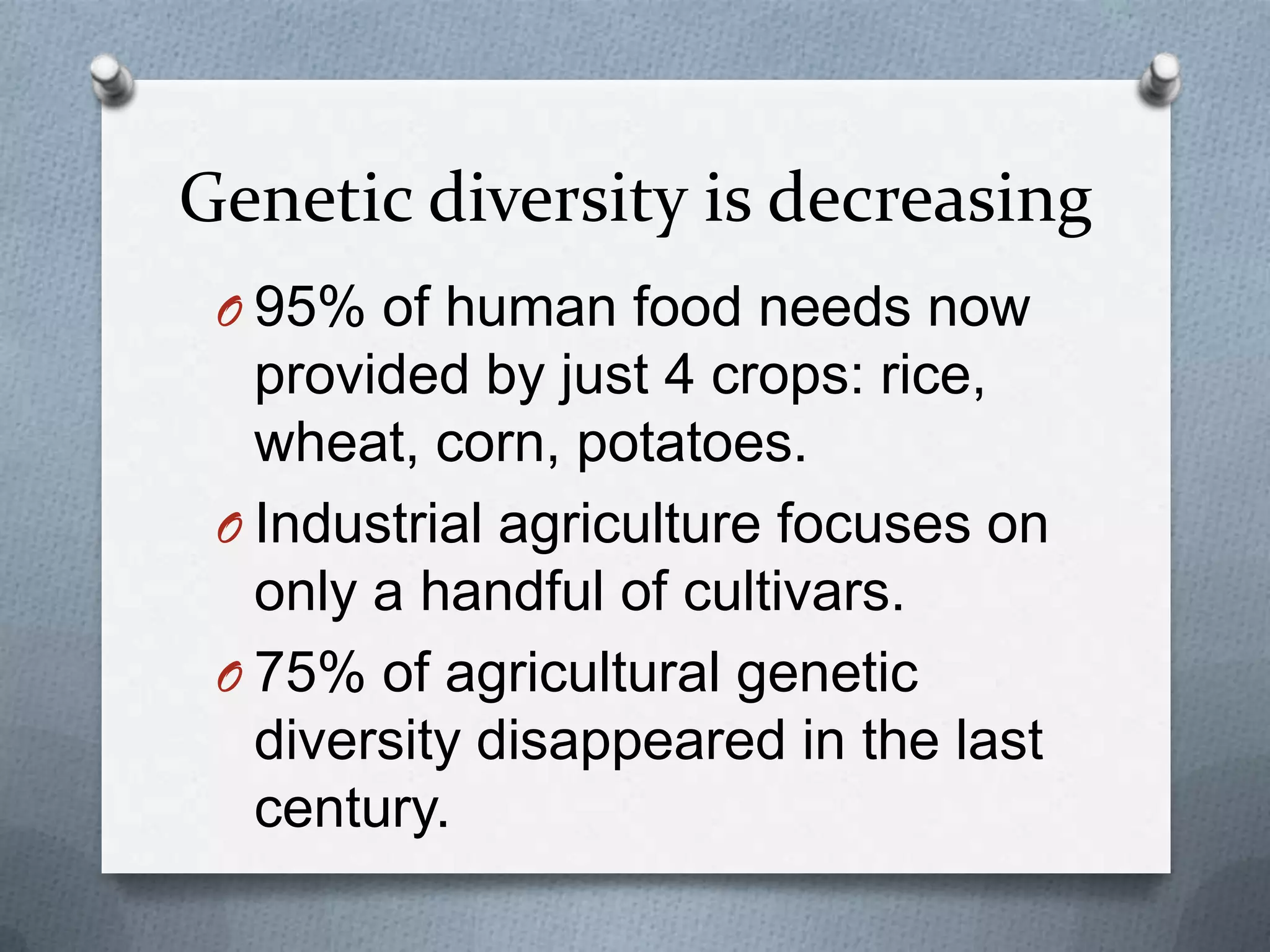 Genetic diversity is decreasing
 O 95% of human food needs now
   provided by just 4 crops: rice,
   wheat, corn, potatoes.
 O Industrial agriculture focuses on
   only a handful of cultivars.
 O 75% of agricultural genetic
   diversity disappeared in the last
   century.
 