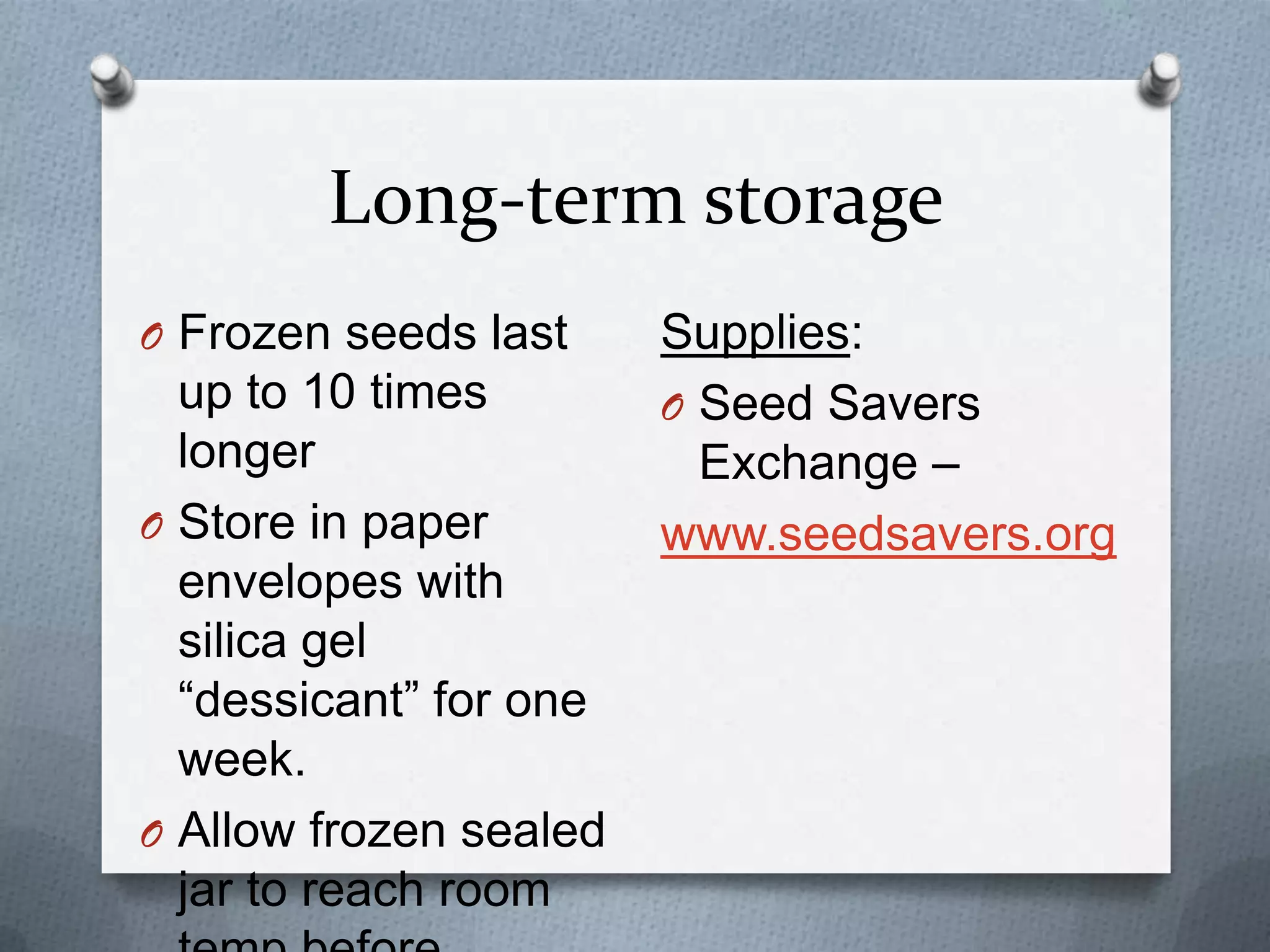Long-term storage
O Frozen seeds last     Supplies:
  up to 10 times        O Seed Savers
  longer                  Exchange –
O Store in paper        www.seedsavers.org
  envelopes with
  silica gel
  “dessicant” for one
  week.
O Allow frozen sealed
  jar to reach room
 