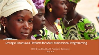 Savings Groups as a Platform for Multi-dimensional Programming
CORE Group Global Health Practitioner Conference
May 2016
 