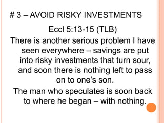 # 3 – AVOID RISKY INVESTMENTS
           Eccl 5:13-15 (TLB)
There is another serious problem I have
   seen everywhere – savings are put
  into risky investments that turn sour,
  and soon there is nothing left to pass
              on to one’s son.
 The man who speculates is soon back
   to where he began – with nothing.
 