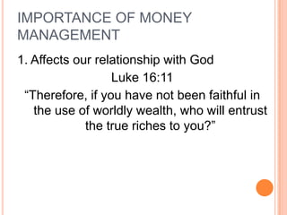 IMPORTANCE OF MONEY
MANAGEMENT
1. Affects our relationship with God
                  Luke 16:11
 “Therefore, if you have not been faithful in
   the use of worldly wealth, who will entrust
             the true riches to you?”
 