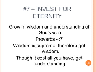 #7 – INVEST FOR
         ETERNITY
Grow in wisdom and understanding of
              God’s word
            Proverbs 4:7
 Wisdom is supreme; therefore get
               wisdom.
   Though it cost all you have, get
           understanding.         48
 