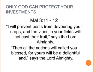 ONLY GOD CAN PROTECT YOUR
INVESTMENTS
             Mal 3:11 - 12
“I will prevent pests from devouring your
   crops, and the vines in your fields will
     not cast their fruit,” says the Lord
                  Almighty.
   “Then all the nations will called you
   blessed, for yours will be a delightful
        land,” says the Lord Almighty.
 