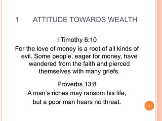 1     ATTITUDE TOWARDS WEALTH

                I Timothy 6:10
For the love of money is a root of all kinds of
  evil. Some people, eager for money, have
     wandered from the faith and pierced
         themselves with many griefs.

               Proverbs 13:8
    A man’s riches may ransom his life,
      but a poor man hears no threat.             8
 
