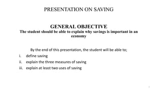 PRESENTATION ON SAVING
GENERAL OBJECTIVE
The student should be able to explain why savings is important in an
economy
By the end of this presentation, the student will be able to;
i. define saving
ii. explain the three measures of saving
iii. explain at least two uses of saving
1
 